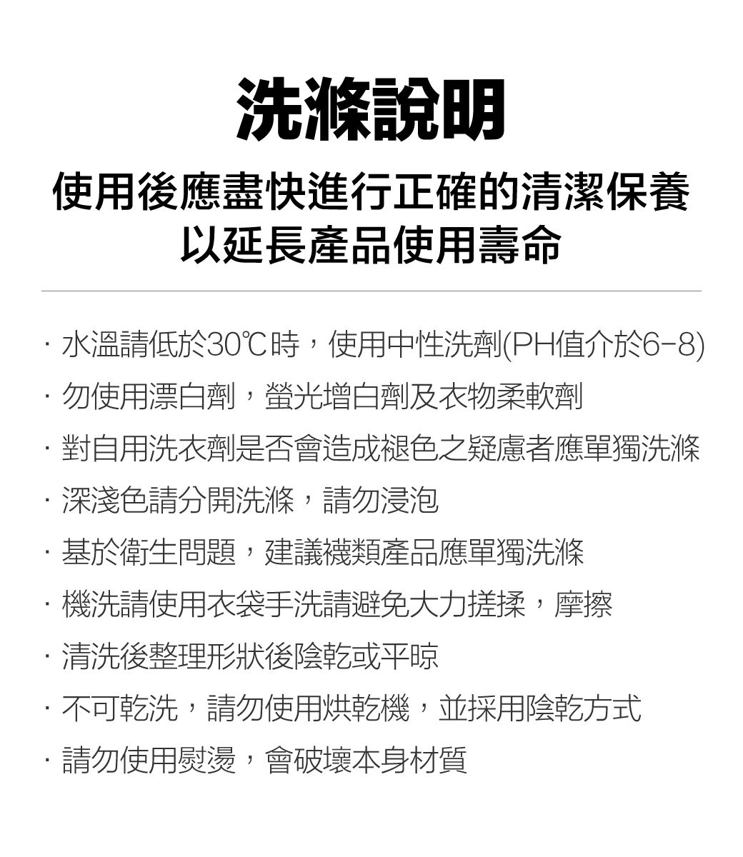 洗滌說明使用後應盡快進行正確的清潔保養以延長產品使用壽命水溫請低於30℃時,使用中性洗劑(PH值介於6-8)勿使用漂白劑,螢光增白劑及衣物柔軟劑對自用洗衣劑是否會造成褪色之疑慮者應單獨洗滌深淺色請分開洗滌,請勿浸泡基於衛生問題,建議產品應單獨洗滌機洗請使用衣袋手洗請避免大力搓揉,摩擦清洗後整理形狀後陰乾或平晾·不可乾洗,請勿使用烘乾機,並採用陰乾方式·請勿使用熨燙,會破壞本身材質