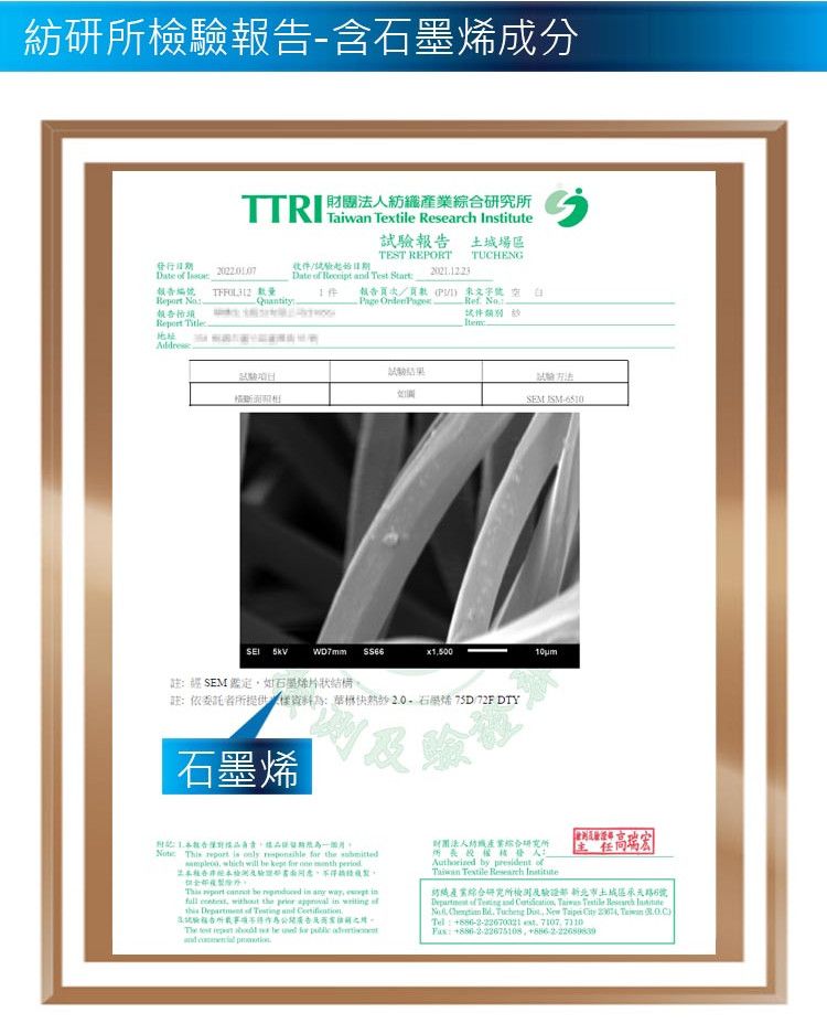 紡研所檢驗報含石墨烯成分TTR 財團紡產業綜研究所 Textie  報 土城場區TEST REPORT TUCHENG發Date  日期Date    Test 報告 報告//I Re Quantity-Page Ref 報告行Report Title件 Item地址試驗  註 SEM 鑑定如石墨烯片狀構註依委託者所提供資料石烯 75D/72F DTY石墨烯SEM -6510告為: Th  is    the   will      合收 port  be      without the   in       告法l  be  for  and  財團產業綜合研究所人 by  of   結織產業綜合研究所檢測及驗證 北市土城區承天路6號Department of  and   Textile Research Institute     New Taipei   Taiwan Tel:886-2-22670321  7107 : , +