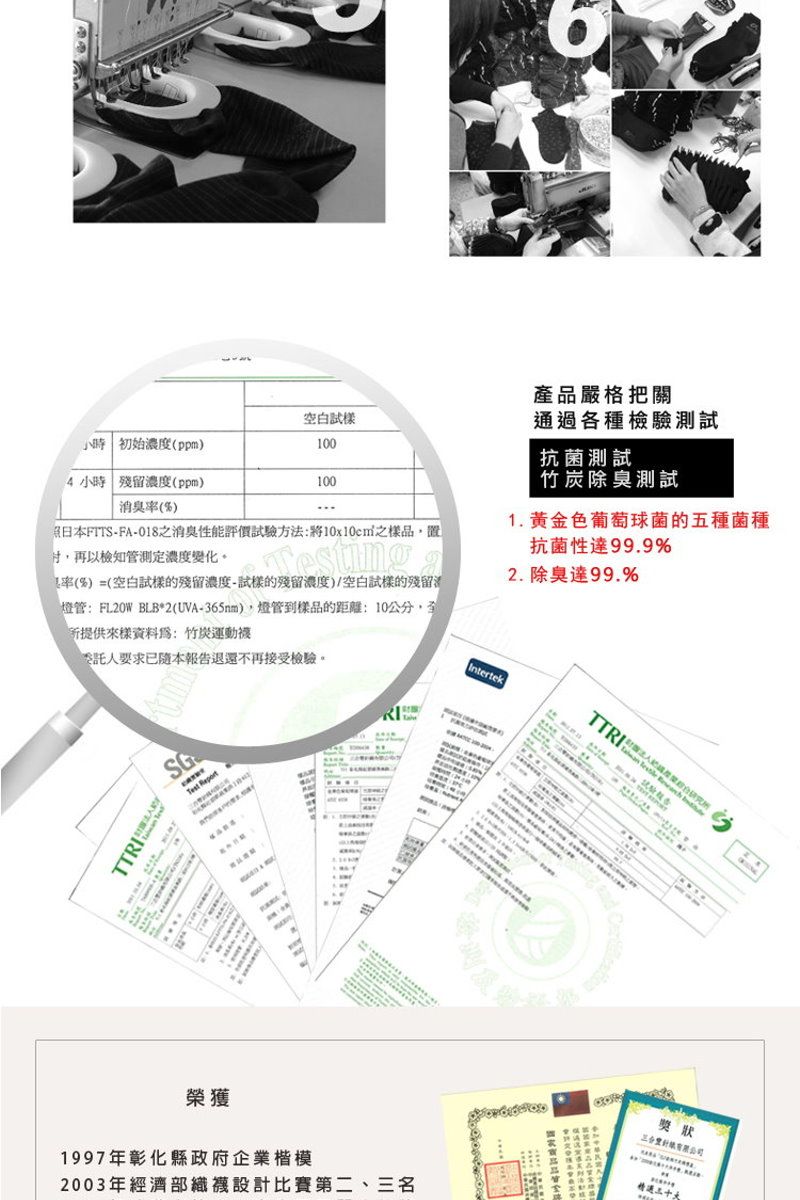 空白100產品嚴格把關通過各種檢驗測試抗菌測試小時 初始濃度(ppm除臭測試100 小時 殘留濃度(ppm)1. 黄金色葡萄球菌的五種菌種 ()日本FTTS-FA-018之消臭性能評價試驗方法將之樣品再以檢知管測定濃度變化。抗菌性99.9%2. 除臭99.9%率(%)=(空白試樣的殘留濃度-試樣的殘留濃度)/空白試樣的殘留燈管:FL20W BLB*2(UVA-365nm)燈管到樣品的距離:10公分,提供來樣資料爲:竹炭運動委託人要求已隨本報告退還不再接受檢驗。IntertekTTRITTRITest Report榮獲1997年彰化縣政府企業楷模2003年經濟襪設計比賽第二、名獎狀精選三