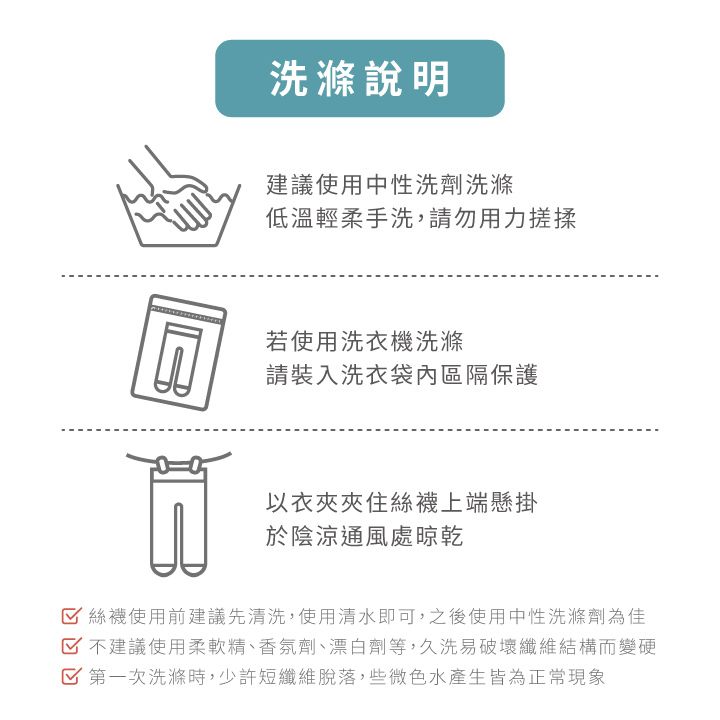 洗滌說明建議使用中性洗劑洗滌低溫輕柔手洗,請勿用力搓揉若使用洗衣機洗滌請裝入洗衣袋內區隔保護以衣夾夾住絲襪上端懸掛於陰涼通風處晾乾 絲襪使用前建議先清洗,使用清水即可,之後使用中性洗滌劑為佳 不建議使用柔軟精、香氛劑、漂白劑等,久洗易破壞纖維結構而變硬 第一次洗滌時,少許短纖維脫落,些微色水產生皆為正常現象