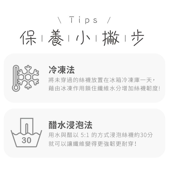 Tips保養小撇步冷凍法將未穿過的絲襪放置在冰箱冷凍庫一天,藉由冰凍作用鎖住纖維水分增加絲襪韌度!皿醋水浸泡法用水與醋以 5:1 的方式浸泡絲襪約30分30就可以讓纖維變得更強韌更耐穿!