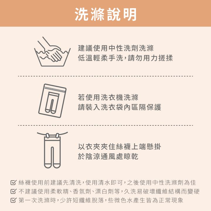 洗滌說明建議使用中性洗劑洗滌低溫輕柔手洗,請勿用力搓揉若使用洗衣機洗滌請裝入洗衣袋內區隔保護以衣夾夾住絲襪上端懸掛於陰涼通風處晾乾 絲襪使用前建議先清洗,使用清水即可,之後使用中性洗滌劑為佳 不建議使用柔軟精、香氛劑、漂白劑等,久洗易破壞纖維結構而變硬 第一次洗滌時,少許短纖維脫落,些微色水產生皆為正常現象