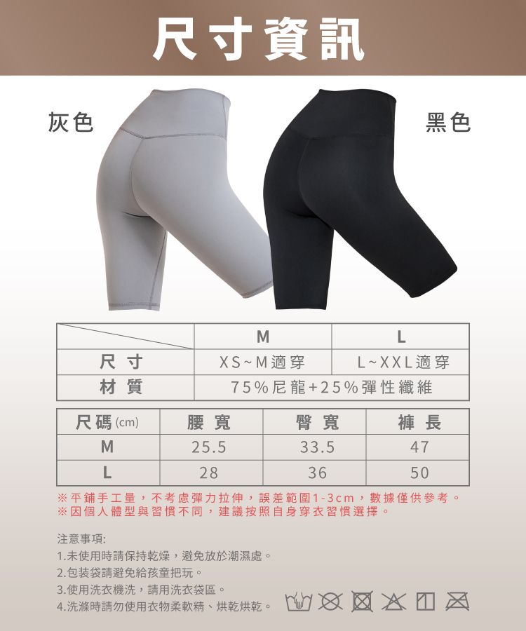 灰色尺寸資訊黑色尺寸材質尺碼(cm)腰寬MLMXS~M適穿LL~XXL適穿75%尼龍+25%彈性纖維臀寬褲 長25.52833.5364750平鋪手工量,不考慮彈力拉伸,誤差範圍1-3cm,數據僅供參考※因個人體型與習慣不同,建議按照自身穿衣習慣選擇。注意事項:1.未使用時請保持乾燥,避免放於潮濕處。2. 包装袋請避免給孩童把玩。3.使用洗衣機洗,請用洗衣袋區。4.洗滌時請勿使用衣物柔軟精烘乾烘乾。