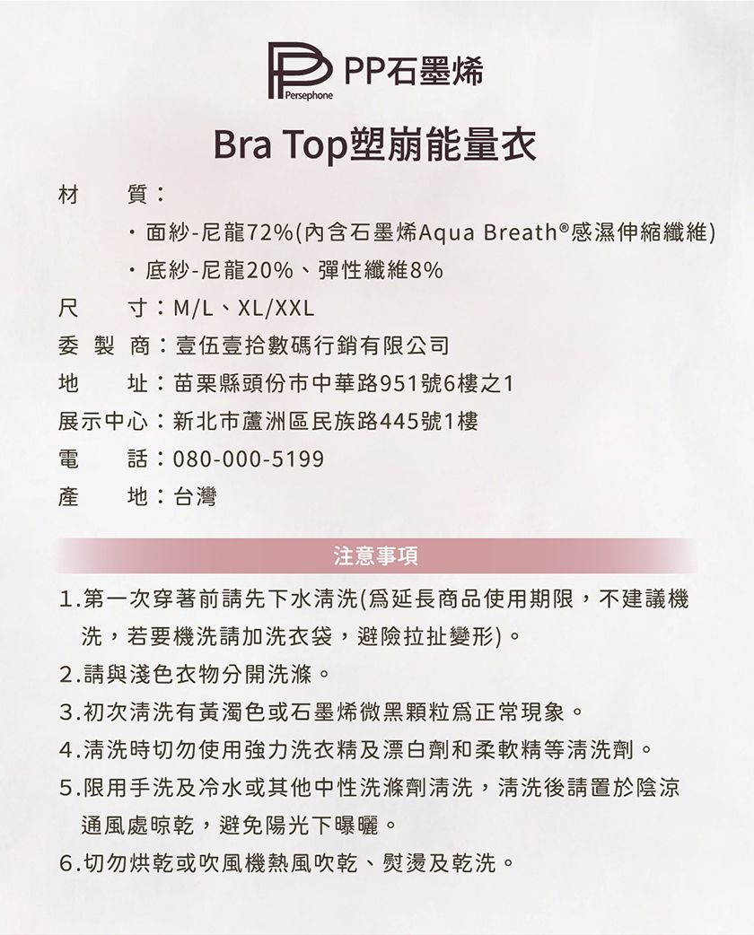 材質: 石墨烯PersephoneBra Top塑崩能量衣面紗-尼龍72%(內含石墨烯Aqua Breath®感濕伸縮纖維)底紗-尼龍20%、彈性纖維8%尺 寸:M/L、XL/XXL委製商:壹伍壹拾數碼行銷有限公司 址:苗栗縣頭份市中華路951號6樓之1展示中心:新北市蘆洲區民族路445號1樓電 電話:080-000-5199產地:台灣注意事項1.第一次穿著前請先下水清洗(延長商品使用期限,不建議機洗,若要機洗請加洗衣袋,避險拉扯變形)。2.請與淺色衣物分開洗滌。3.初次清洗有黃濁色或石墨烯微黑顆粒正常現象。4.清洗時切勿使用強力洗衣精及漂白劑和柔軟精等清洗劑。5.限用手洗及冷水或其他中性洗滌劑清洗,清洗後請置於陰涼通風處晾乾,避免陽光下曝曬。6.切勿烘乾或吹風機熱風吹乾、熨燙及乾洗。