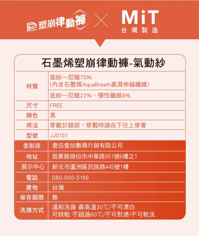 塑崩律動 台灣製造石墨烯塑崩律動褲氣動尼龍70%(內含石墨烯AquaBreath感濕伸縮纖維)材質紗-尼龍22%,彈性纖維8%尺寸 FREE顏色黑用法 穿戴於腿部,穿戴時請由下往上穿著型號JJ0161委製商 壹伍壹拾數碼行銷有限公司地址 苗栗縣頭份市中華路951號6樓之1展示中心新北市蘆洲區民族路445號1樓電話080-000-5199產地台灣保存期限無洗滌方式溫和洗滌 最30℃/不可漂白可烘乾 不超過60℃/不可熨燙/不可乾洗