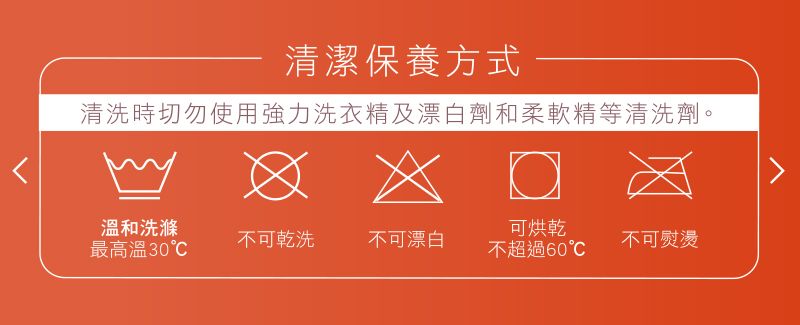 清潔保養方式清洗時切勿使用強力洗衣精及漂白劑和柔軟精等清洗劑。溫和洗滌可烘乾不可乾洗最高溫30不可漂白不可熨燙不超過60℃