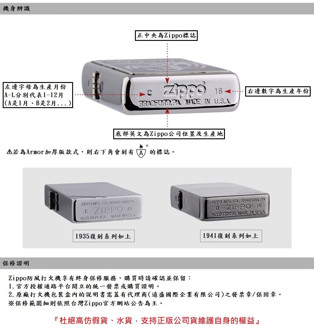 機身辨識左邊字母為生產月份A代表1-12月A是1月B是2月)正中央為Zippo標誌BRAFORD PA MAD IN 底部英文為Zippo公司位置及生產地為Armor加厚版款式則右下角會刻有A的標誌。右邊數字為生產年份ZIPPO   BRADFORD PAE ZIPPO 1935 REPLICA MADE IN ZIPPO MFG CO BRADFORD PA16D ZIPPO-2032695 MADE IN USA1935復刻系列如上1941復刻系列如上保修證明Zippo防風打火機享有終身保修服務,購買時請確認並保留:1. 官方授權通路平台開立的統一發票或購買證明。2. 原廠打火機包裝盒內的說明書需蓋有代理商(遠盛國際企業有限公司)之發票章/保固章。※保修範圍細則依照台灣Zippo官方網站公告為主。『杜絕高仿假貨、水貨,支持正版公司貨維護自身的權益』