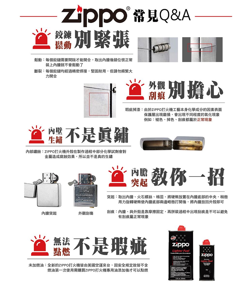 Q&Azippo鉸鍊鬆動別緊張鬆動:每個鉸鏈需要間隙才能開合,取出後錯位很正常裝上內膽就不會鬆動了斷裂:每個鉸鏈均經過精密焊接,堅固耐用,但請勿頻繁大力開合別擔心瑕疵掉漆:由於ZIPPO打火機工藝本身化學成分的因素表面保護層出現磨損,會出現不同程度的氧化現象例如:褪色、掉色、刮痕都屬於正常現象鲎不是內部鏽蝕:ZIPPO打火機外殼在製作過程中部分化學試劑會對金屬造成腐蝕效果,所以並不是真的生鏽  ZIPPO   USA內膽教你一招突起突起:取出內膽、火石螺絲、棉蕊、將硬幣放置在內膽底部的中央,稍微用力旋轉硬幣使內膽底部兩邊略微打開後,將內膽放回外殼即可內膽突起外觀刮傷刮痕:內膽、與外殼是靠摩擦固定,再拼裝過程中出現刮痕是不可以避免有刮痕屬正常現象無法點燃不是瑕疵未加燃油:全新的ZIPPO打火機皆由美國空運來台,因安全規定故皆不含燃油第一次使用需購買ZIPPO打火機專用油添加後才可以點燃Lighter Fuel