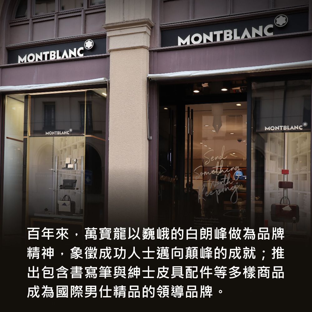 MONTBLANCMONTBLANCMONTBLANC MONTBLANC    百年來,萬寶龍以巍峨的白朗峰做為品牌精神,象徵成功人士邁向顛峰的成就;推出包含書寫筆與紳士皮具配件等多樣商品成為國際男仕精品的領導品牌。