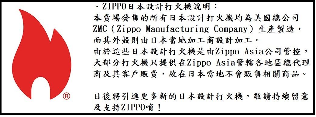 日本設計打火機說明:本賣場發售的所有日本設計打火機均為美國總公司ZMC(Zippo Manufacturing Company)生產製造,而其外殼則由日本當地加工商設計加工。由於這些日本設計打火機是由Zippo Asia公司管控,大部分打火機只提供在Zippo Asia管轄各地區總代理商及其客戶販賣,故在日本當地不會販售相關商品。日後將引進更多新的日本設計打火機,敬請持續留意及支持ZIPPO唷!