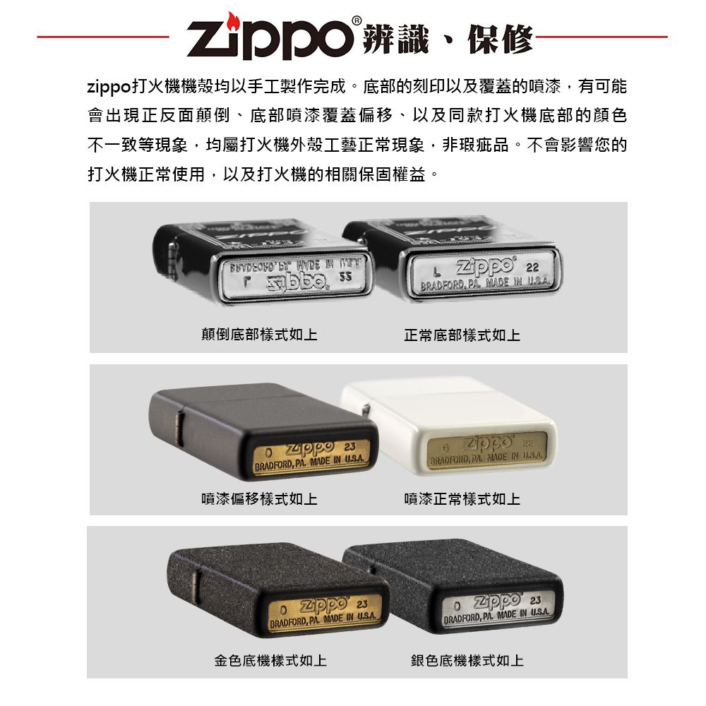 辨識、保修zippo打火機機殼均以手工製作完成。底部的刻印以及覆蓋的噴漆有可能會出現正反面顛倒、底部噴漆覆蓋偏移、以及同款打火機底部的顏色不一致等現象均屬打火機外殼工藝正常現象,非瑕疵品。不會影響您的打火機正常使用,以及打火機的相關保固權益。    22,  MADE  顛倒底部樣式如上正常底部樣式如上 23BRADFORD, PA MADE IN 噴漆偏移樣式如上 23BRADFORD, PA MADE IN 金色底機樣式如上 22BRADFORD, PA MADE IN 噴漆正常樣式如上 23BRADFORD, PA MADE IN 銀色底機樣式如上