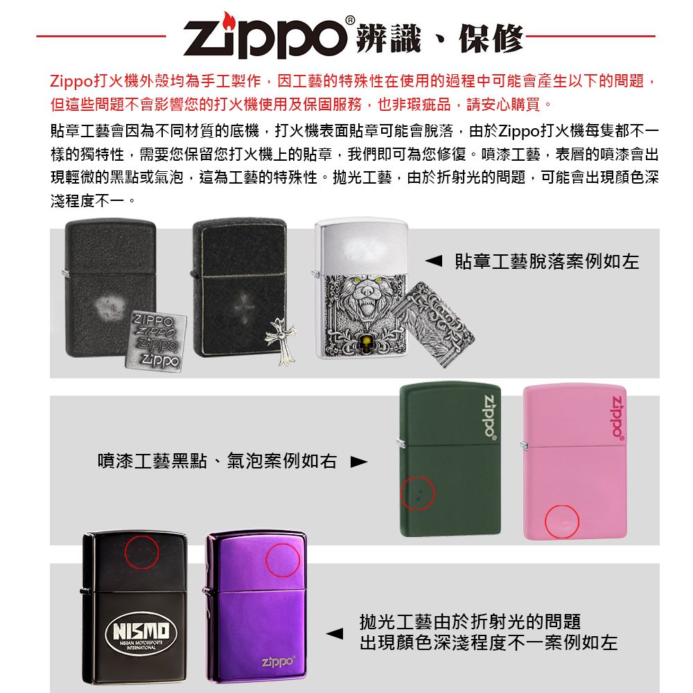 辨識、保修打火機外殼均為手工製作,因工藝的特殊性在使用的過程中可能會產生以下的問題,但這些問題不會影響您的打火機使用及保固服務,也非瑕疵品,請安心購買。貼章工藝會因為不同材質的底機,打火機表面貼章可能會脫落,由於打火機每隻都不一樣的獨特性,需要您保留您打火機上的貼章,我們即可為您修復。噴漆工藝,表層的噴漆會出現輕微的黑點或氣泡,這為工藝的特殊性。拋光工藝,由於折射光的問題,可能會出現顏色深淺程度不一。ZIPPOZIPPOZippoZippo噴漆工藝黑點、氣泡案例如右NISMO 貼章工藝脫落案例如左拋光工藝由於折射光的問題出現顏色深淺程度不一案例如左zippo