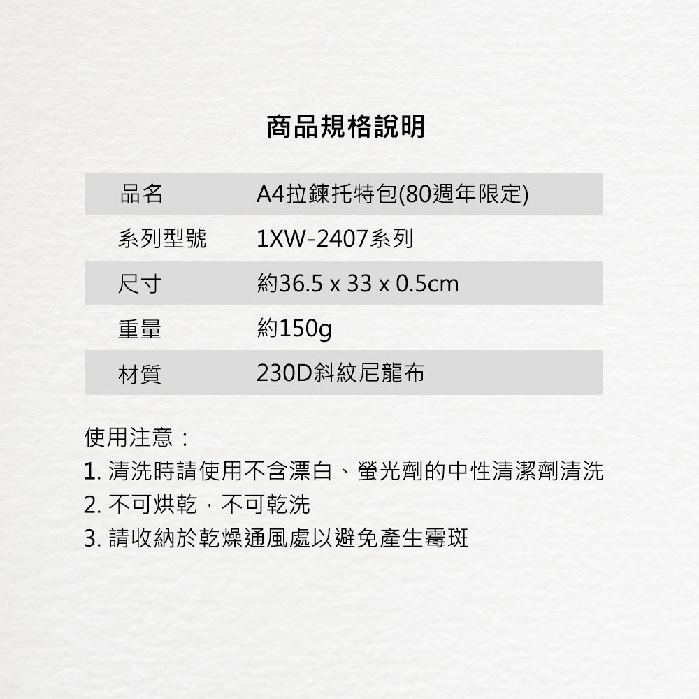 商品規格說明A4拉鍊托特包(80週年限定)品名系列型號1XW-2407系列尺寸約36.5 x 33 x 0.5cm重量約150gp材質230D斜紋尼龍布使用注意:1. 清洗時請使用不含漂白、螢光劑的中性清潔劑清洗2. 不可烘乾,不可乾洗 請收納於乾燥通風處以避免產生霉斑