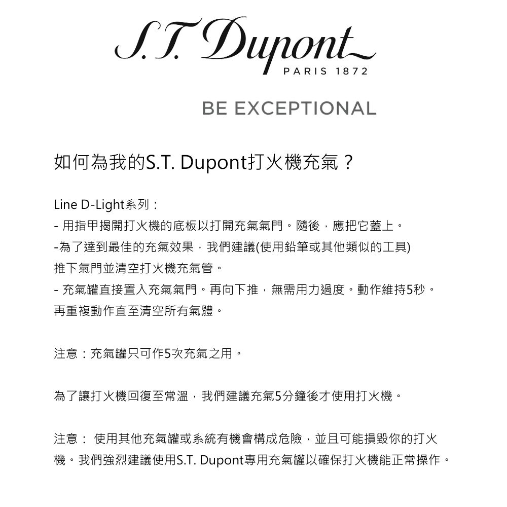 DupontPARIS 1872BE EXCEPTIONAL如何為我的S.T. Dupont打火機充氣?Line DLight系列- 用指甲揭開打火機的底板以打開充氣氣門。隨後,應把它蓋上。-為了達到最佳的充氣效果,我們建議(使用鉛筆或其他類似的工具)推下氣門並清空打火機充氣管。- 充氣罐直接置入充氣氣門。再向下推,無需用力過度。動作維持5秒。再重複動作直至清空所有氣體。注意:充氣罐只可作5次充氣之用。為了讓打火機回復至常溫,我們建議充氣5分鐘後才使用打火機。注意:使用其他充氣罐或系統有機會構成危險,並且可能損毀你的打火機。我們強烈建議使用S.T. Dupont專用充氣罐以確保打火機能正常操作。