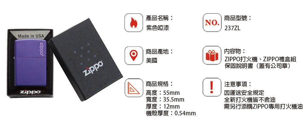 Made in USAzippo產品名稱:紫色啞漆商品型號:NO.237ZL商品產地:美國內容物:ZIPPO打火機、ZIPPO禮盒組保固說明書(蓋有公司章)商品規格:高度:55mm!注意事項:寬度:35.5mm厚度:12mm運送安全規定全新打火機皆不含油需另行添購ZIPPO專用打火機油機殼厚度:0.54mm