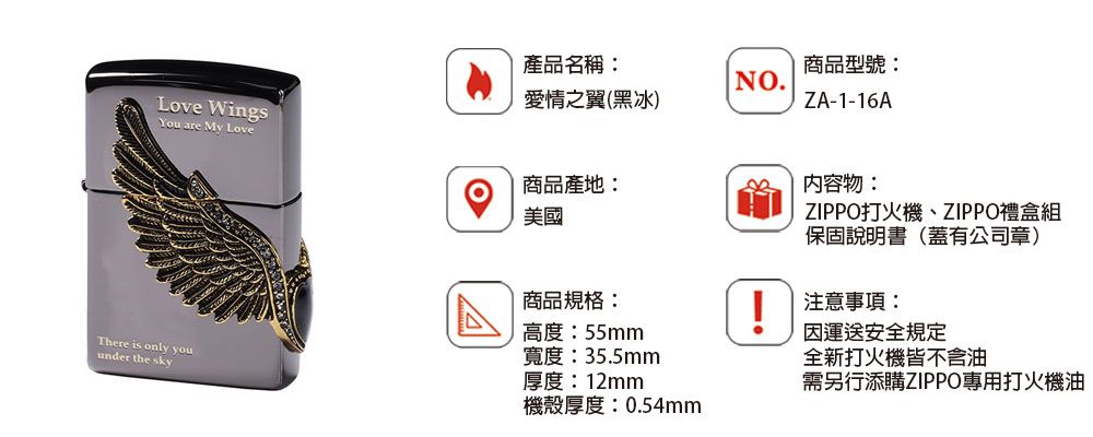 Love WingsYou are My Love產品名稱:商品型號:NO.愛情之翼(黑冰)ZA-1-16A商品產地:內容物:美國There is only youunder the sky商品規格:高度:55mmZIPPO打火機、ZIPPO禮盒組保固說明書(蓋有公司章)!注意事項:運送安全規定寬度:35.5mm厚度:12mm全新打火機皆不含油需另行添購ZIPPO專用打火機油機殼厚度:0.54mm