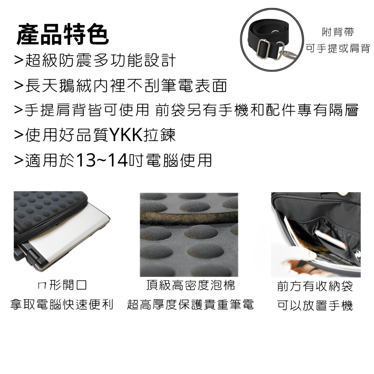 產品特色超級防震多功能設計長天鵝絨裡不刮筆電表面附背帶可手提或肩背手提肩背皆可使用 前袋另有手機和配件專有隔層使用好品質YKK拉鍊適用於13~14吋電腦使用ㄇ形開口頂級高密度泡棉前方有收納袋拿取電腦快速便利 超高厚度保護貴重筆電可以放置手機