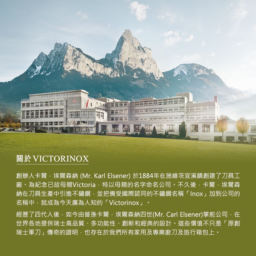 VICTORING關於VICTORINOX創辦人卡爾·埃爾森納(Mr. Karl Elsener) 於1884年在施維茨宜溪鎮創建了刀具工廠。為紀念已故母親Victoria特以母親的名字命名公司。不久後,卡爾·埃爾森納在刀具生產中引進不鏽鋼,並把備受國際認同的不鏽鋼名稱「Inox」加到公司的名稱中,就成為今天廣為人知的「Victorinox」經歷了四代人後,如今由曾孫卡爾·埃爾森納四世(Mr. Carl Elsener)掌舵公司,在世界各地提供瑞士高品質、多功能性、創新和經典的設計。這些價值不只是「原創瑞士軍刀」傳奇的證明,也存在於我們所有家用及專業廚刀及旅行箱包上。