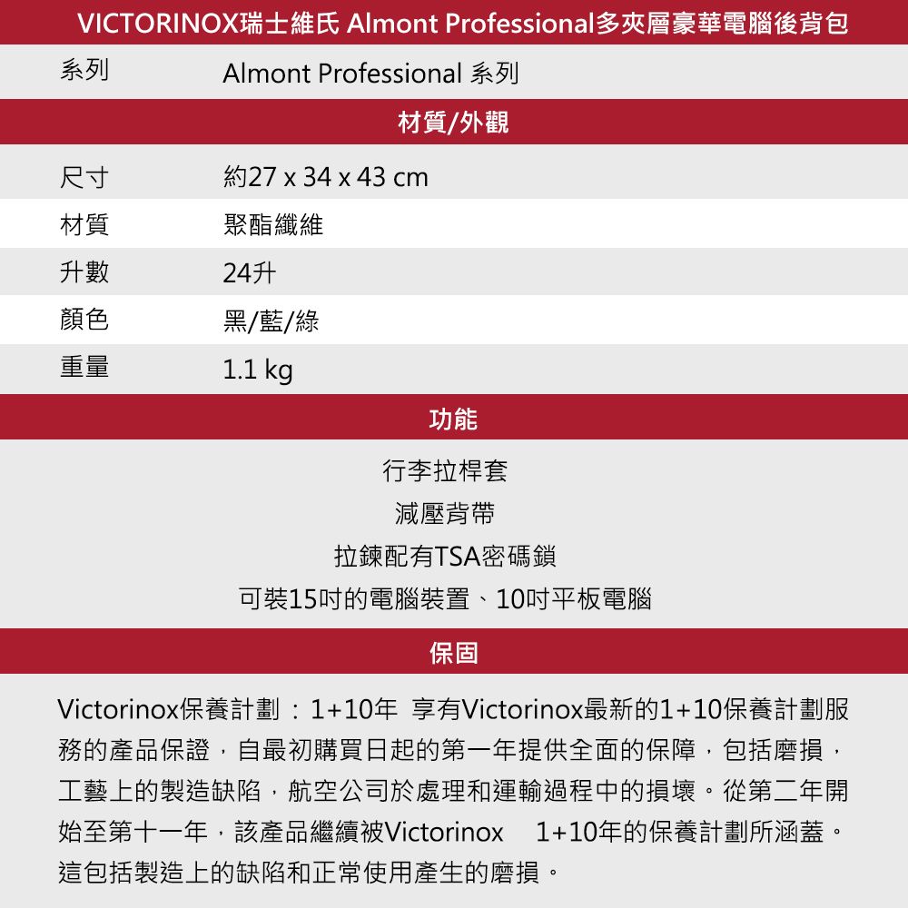 VICTORINOX瑞士維氏 Almont Professional多夾層豪華電腦後背包Almont Professional 系列系列材質/外觀尺寸約27 x 34 x 43 cm材質聚酯纖維升數顏色黑/藍/綠重量1.1 kg功能行李拉桿套減壓背帶拉鍊配有TSA密碼鎖可裝15的電腦裝置、10吋平板電腦保固Victorinox保養計劃:1+10年 享有Victorinox最新的1+10保養計劃服務的產品保證自最初購買日起的第一年提供全面的保障,包括磨損,工藝上的製造缺陷,航空公司於處理和運輸過程中的損壞。從第二年開始至第十一年,該產品繼續被Victorinox 1+10年的保養計劃所涵蓋。這包括製造上的缺陷和正常使用產生的磨損。