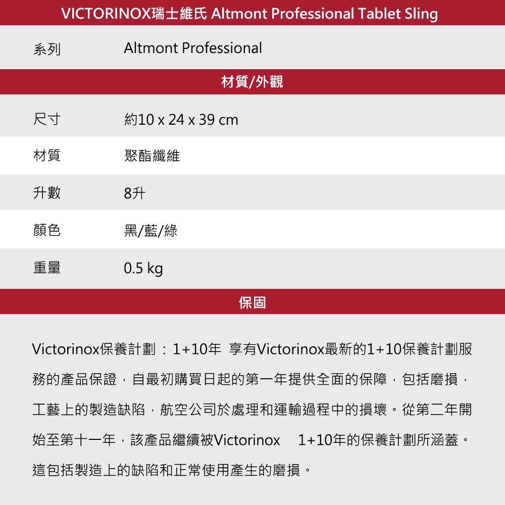 系列VICTORINOX Altmont Professional Tablet SlingAltmont Professional材質/外觀尺寸約10 x 24 x 39 cm材質聚酯纖維升數8升顏色黑/藍/綠重量0.5 kg保固Victorinox保養計劃:1+10年 享有Victorinox最新的1+10保養計劃服務的產品保證自最初購買日起的第一年提供全面的保障包括磨損,工藝上的製造缺陷,航空公司於處理和運輸過程中的損壞。從第二年開始至第十一年,該產品繼續被Victorinox 1+10年的保養計劃所涵蓋。這包括製造上的缺陷和正常使用產生的磨損。