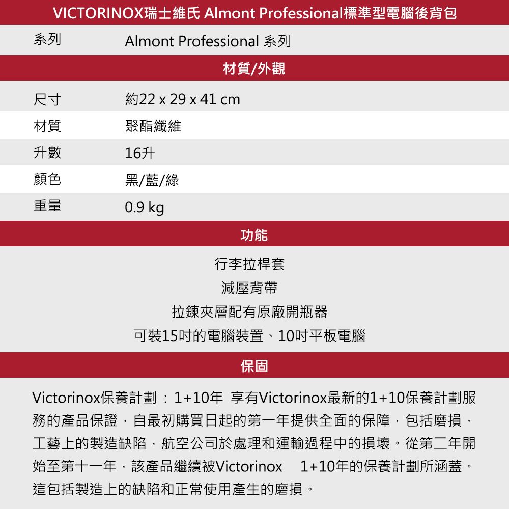 VICTORINOX瑞士維氏 Almont Professional標準型電腦後背包Almont Professional 系列系列材質/外觀尺寸約22 x 29 x 41 cm材質聚酯纖維升數16升顏色黑/藍/綠重量0.9 kg功能行李拉桿套減壓背帶拉鍊夾層配有原廠開瓶器可裝15吋的電腦裝置、10吋平板電腦保固Victorinox保養計劃:1+10年 享有Victorinox最新的1+10保養計劃服務的產品保證自最初購買日起的第一年提供全面的保障,包括磨損,工藝上的製造缺陷,航空公司於處理和運輸過程中的損壞。從第二年開始至第十一年,該產品繼續被Victorinox 1+10年的保養計劃所涵蓋。這包括製造上的缺陷和正常使用產生的磨損。