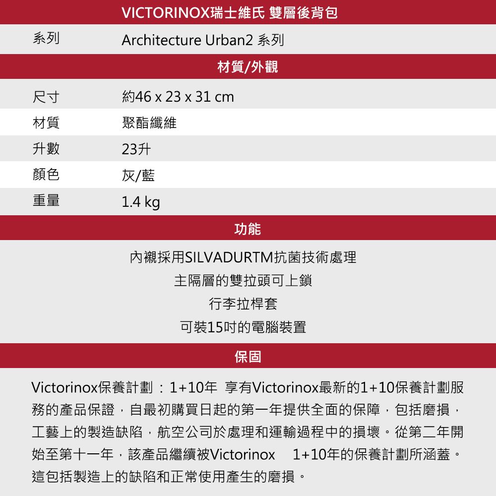 系列VICTORINOX瑞士維氏 雙層後背包Architecture Urban2 系列材質/外觀尺寸約46 x 23 x 31 cm材質聚酯纖維升數23升顏色灰/藍重量1.4 kg功能內襯採用SILVADURTM抗菌技術處理主隔層的雙拉頭可上鎖行李拉桿套可裝15吋的電腦裝置保固Victorinox保養計劃:1+10年 享有Victorinox最新的1+10保養計劃服務的產品保證自最初購買日起的第一年提供全面的保障,包括磨損,工藝上的製造缺陷,航空公司於處理和運輸過程中的損壞。從第二年開始至第十一年,該產品繼續被Victorinox 1+10年的保養計劃所涵蓋。這包括製造上的缺陷和正常使用產生的磨損。