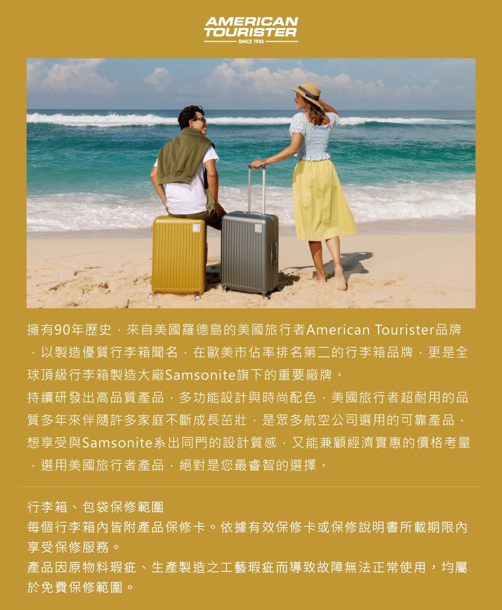 AMERICANTOURISTERSINCE 1933擁有90年歷史,來自美國羅德島的美國旅行者 American Tourister品牌,以製造優質行李箱聞名,在歐美市佔率排名第二的行李箱品牌,更是全球頂級行李箱製造大廠Samsonite旗下的重要廠牌。持續研發出高品質產品,多功能設計與時尚配色,美國旅行者超耐用的品質多年來伴隨許多家庭不斷成長茁壯,是眾多航空公司選用的可靠產品,想享受與Samsonite系出同門的設計質感,又能兼顧經濟實惠的價格考量選用美國旅行者產品,絕對是您最睿智的選擇。行李箱、包袋保修範圍每個行李箱內皆附產品保修卡。依據有效保修卡或保修說明書所載期限內享受保修服務。產品因原物料瑕疵、生產製造之工藝瑕疵而導致故障無法正常使用,均屬於免費保修範圍。