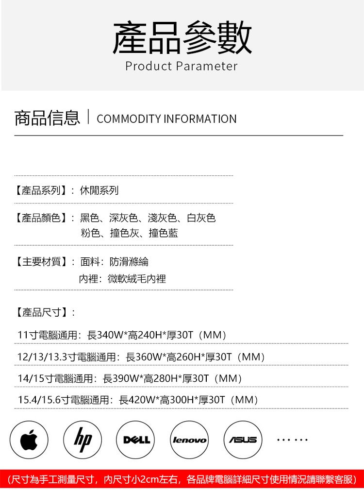 產品參數Product Parameter商品信息 | COMMODITY INFORMATION【產品系列】:休閒系列【產品顏色】:黑色深灰色、淺灰色、白灰色粉色、撞色灰、撞色藍【主要材質】:面料:防滑滌綸內裡:微軟絨毛內裡【產品尺寸】:11寸電腦通用:長340W*高240H*厚30T(MM)12/13/13.3寸電腦通用:長360W*高260H*厚30T(MM)14/15寸電腦通用:長390W*高280H*厚30T(MM)15.4/15.6寸電腦通用:長420W*高300H*厚30T (MM)hpDELLlenovo(尺寸為手工測量尺寸,内尺寸小2cm左右,各品牌電腦詳細尺寸使用情況請聯繫客服)