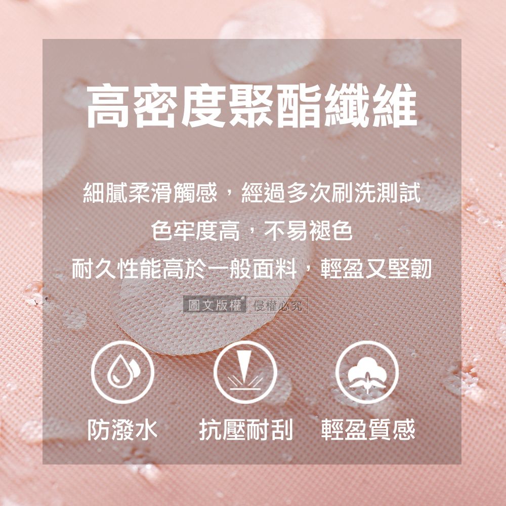 高密度聚酯纖維細膩柔滑觸感,經過多次刷洗測試色牢度高,不易褪色耐久性能高於一般面料,輕盈又堅韌圖文版權侵權必究。防潑水抗壓耐刮 輕盈質感