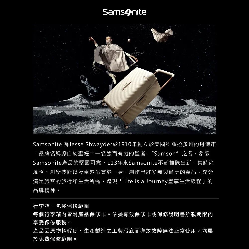 Samsonite 為Jesse Shwayder於1910年創立於美國科羅拉多州的丹佛市。品牌名稱源自於聖經中一名強而有力的聖者-“Samson”之名象徵Samsonite產品的堅固可靠。113年Samsonite不斷推陳出新集時尚風格、創新技術以及卓越品質於一身,創作出許多無與倫比的產品,充分滿足旅客的旅行和生活所需,體現「Life is a Journey盡享生活旅程」的品牌精神。行李箱、包袋保修範圍每個行李箱內皆附產品保修卡。依據有效保修卡或保修說明書所載期限內享受保修服務。產品因原物料瑕疵、生產製造之工藝瑕疵而導致故障無法正常使用,均屬於免費保修範圍。