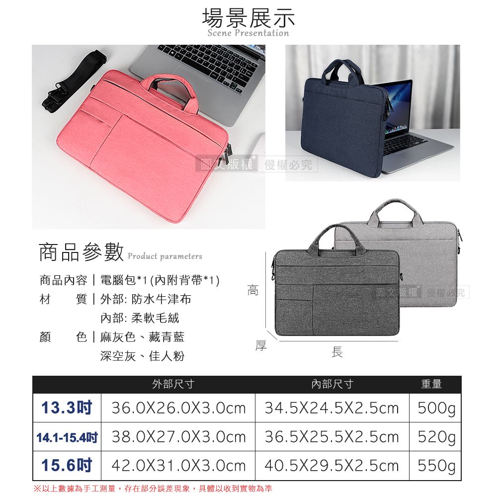 場景展示Scene Presentation侵權必究商品參數 Product parameters商品內容電腦包*1(內附背帶*1)材   外部:防水牛津布內部:柔軟毛絨顏色麻灰色、藏青藍深空灰、佳人粉外部尺寸內部尺寸13.3吋長重量36.0X26.0X3.0cm34.5X24.5X2.5cm | 500g| 14.1-15.4吋 38.0X27.0X3.0cm 36.5X25.5X2.5cm | 520g15.6吋42.0X31.0X3.0cm40.5X29.5X2.5cm 550g以上數據為手工測量,存在部分誤差現象,具體以收到實物為準