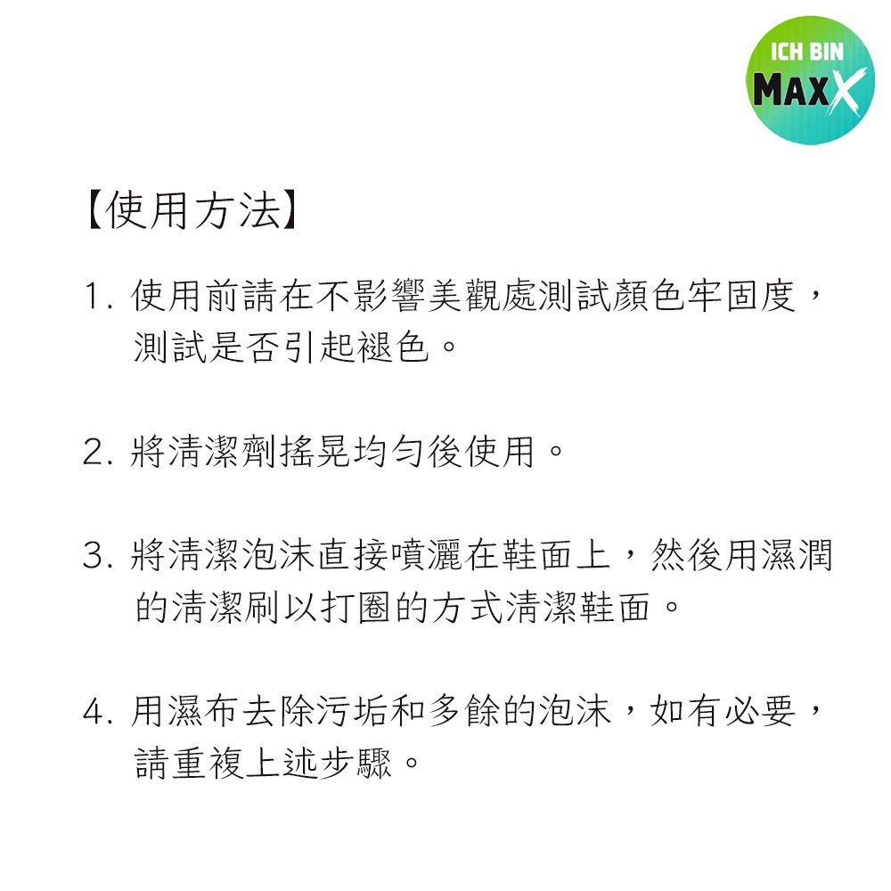 ICH BINMAXX【使用方法】1. 使用前請在不影響美觀處測試顏色牢固度,測試是否引起褪色。2. 將清潔劑搖晃均勻後使用。3. 將清潔泡沫直接噴灑在鞋面上,然後用濕潤的清潔刷以打圈的方式清潔鞋面。4. 用濕布去除污垢和多餘的泡沫,如有必要,請重複上述步驟。