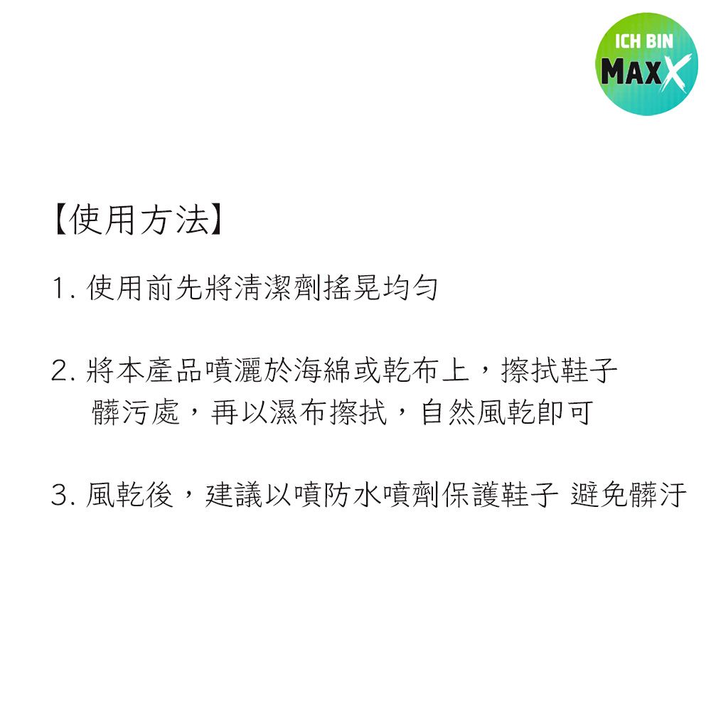 ICH BINMAXX【使用方法】1. 使用前先將清潔劑搖晃均勻2. 將本產品噴灑於海綿或乾布上,擦拭鞋子髒污處,再以濕布擦拭,自然風乾3. 風乾後,建議以噴防水噴劑保護鞋子 避免髒汙