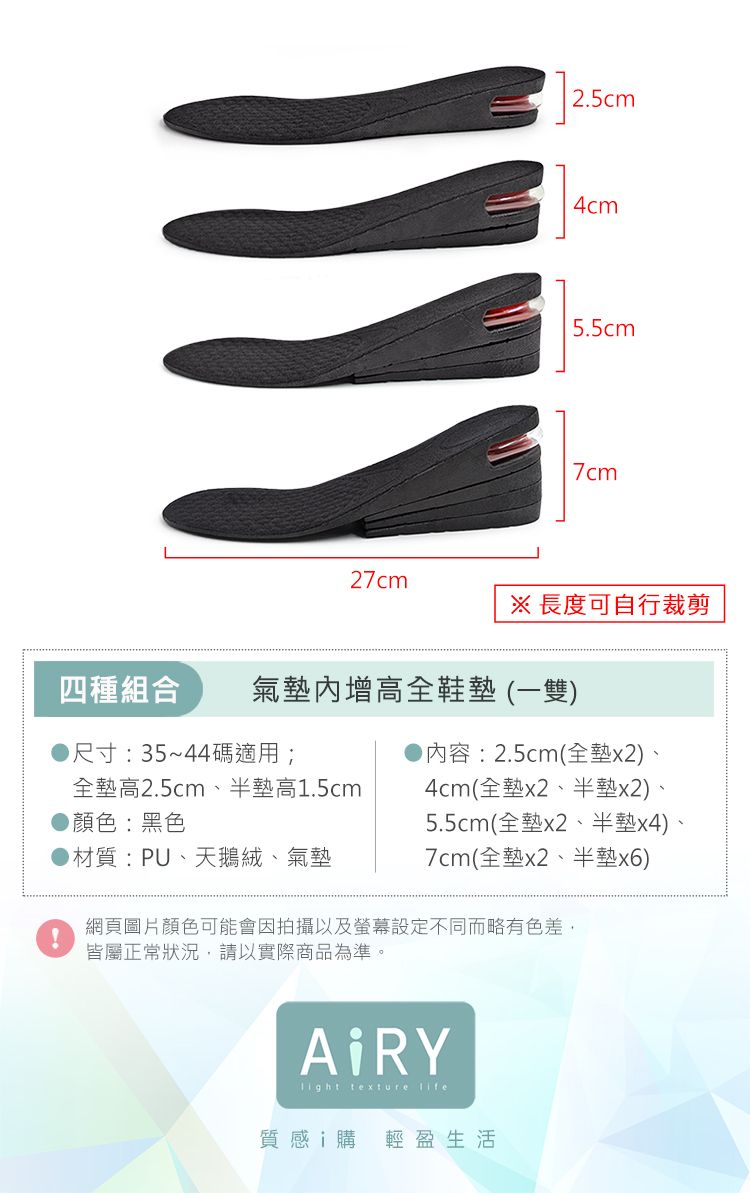 2.5cm4cm5.5cm7cm27cm※ 長度可自行裁剪四種組合氣增高全鞋(一雙)尺寸:35~44碼適用;内容:2.5cm(全墊x2)全墊高2.5cm、半墊高1.5cm顏色:黑色4cm(全墊x2、半墊x2)、5.5cm(全墊x2、半墊x4)、▶材質:PU、天鵝絨、氣墊7cm(全墊x2、半墊x6)網頁圖片顏色可能會因拍攝以及螢幕設定不同而略有色差,皆屬正常狀況,請以實際商品為準。ARY texture 質感i購 輕盈生活
