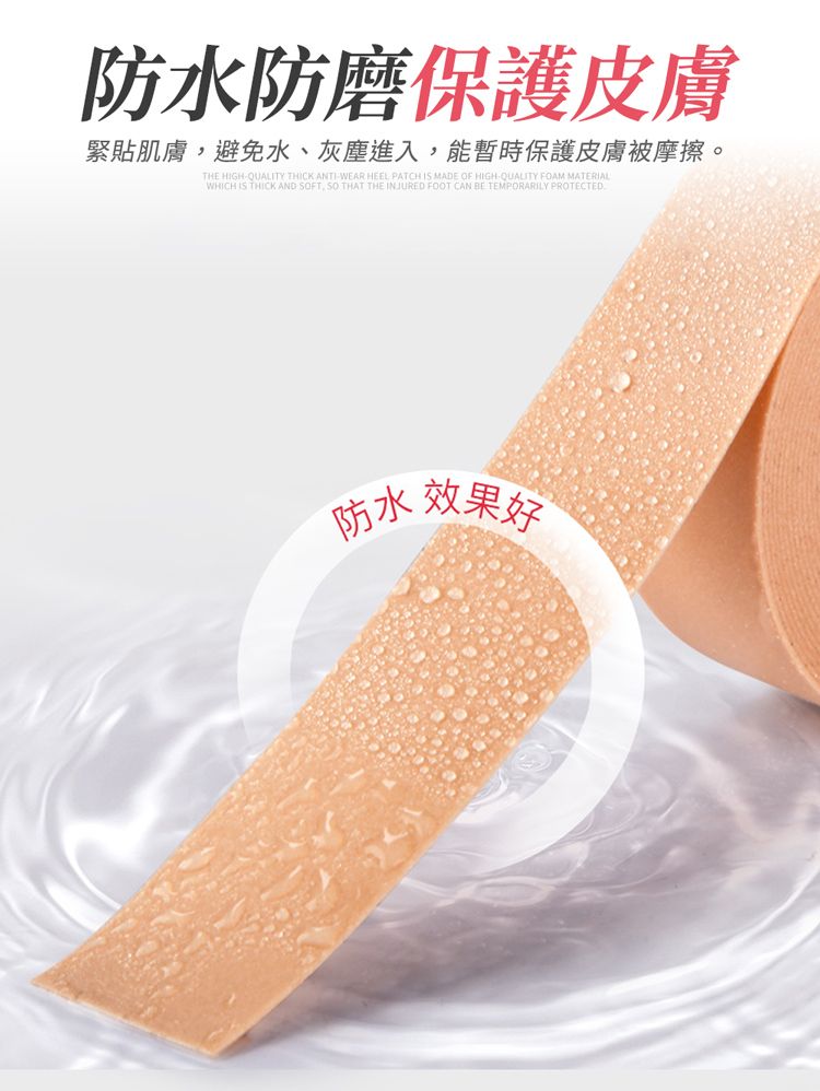 防水防磨保護皮膚緊貼肌膚避免水、灰塵進入,能暫時保護皮膚被摩擦。THE HIGHQUALITY THICK ANTIWEAR HEEL PATCH IS MADE OF HIGHQUALITY FOAM MATERIALWHICH IS THICK AND FT, SO THAT THE INJURED FOOT CAN BE TEMPORARILY PROTECTED防水效果好
