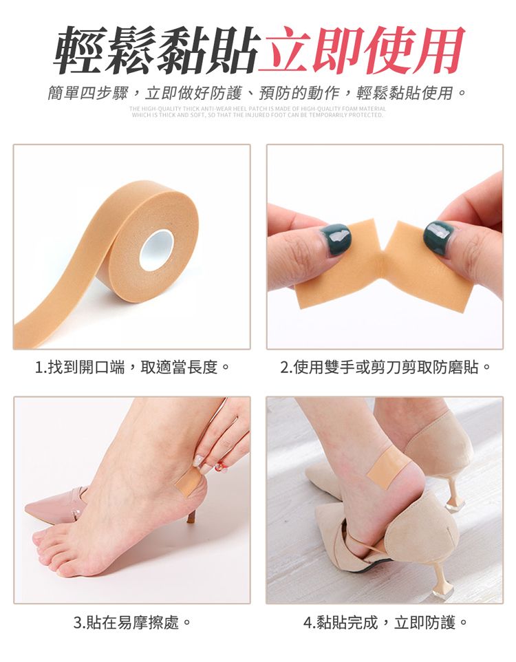輕鬆黏貼立即使用簡單四步驟立即做好防護、預防的動作,輕鬆黏貼使用。THE HIGHQUALITY THICK ANTIWEAR HEEL PATCH IS MADE OF HIGH-QUALITY FOAM MATERIALWHICH IS THICK AND FT, SO THAT THE INJURED FOOT CAN BE TEMPORARILY PROTECTED1.找到開口端,取適當長度。2.使用雙手或剪刀剪取防磨貼。3.貼在易摩擦處。4.黏貼完成,立即防護。