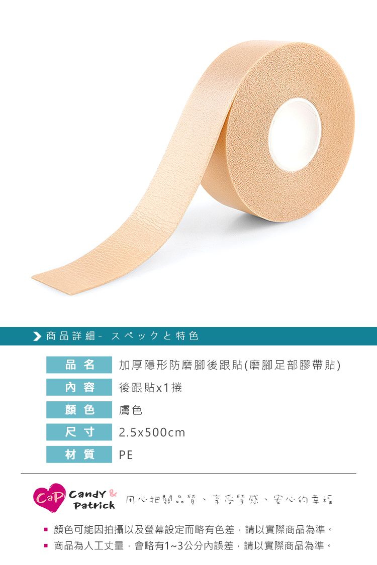 ▶商品詳細品名加厚隱形防磨腳後跟貼(磨腳足部膠帶貼)内容後跟貼x1捲顏色膚色尺寸2.5x500cm材質PE Candy Patrick用心把關品質 享受質感、安心的幸福顏色可能因拍攝以及螢幕設定而略有色差,請以實際商品為準。商品為人工丈量,會略有1~3公分內誤差,請以實際商品為準。