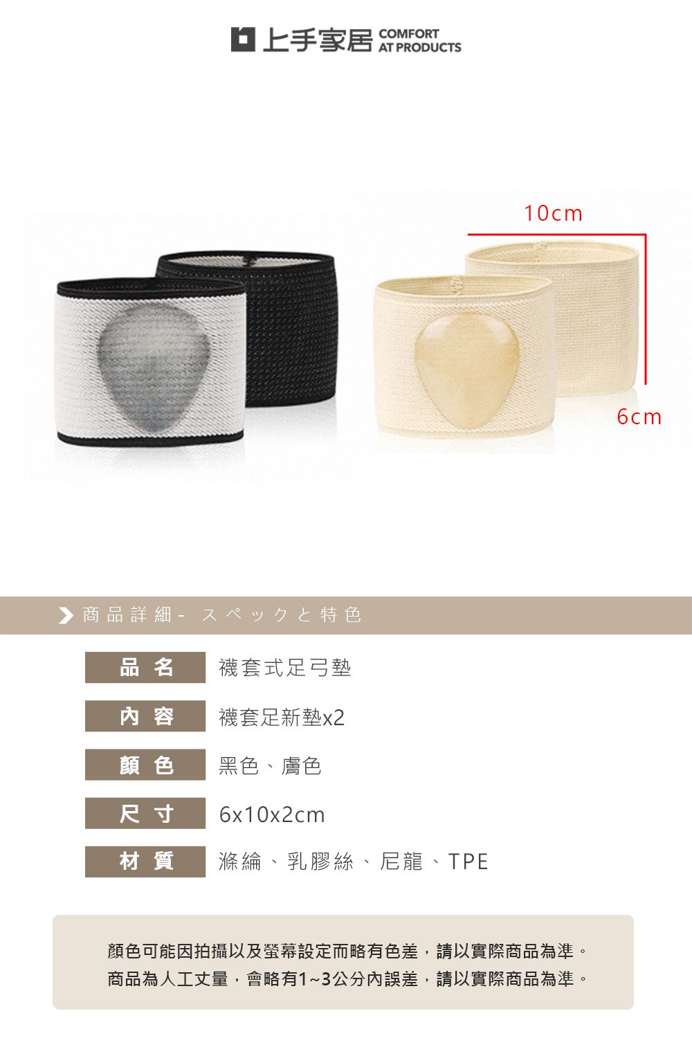 ▶商品詳細特色COMFORT品名襪套式足弓墊容襪套足新墊顏色黑色、膚色尺寸6x10x2cm材質滌綸、乳膠絲、尼龍、TPE10cm顏色可能因拍攝以及螢幕設定而略有色差,請以實際商品為準。商品為人工丈量,會略有1~3公分內誤差,請以實際商品為準。6cm