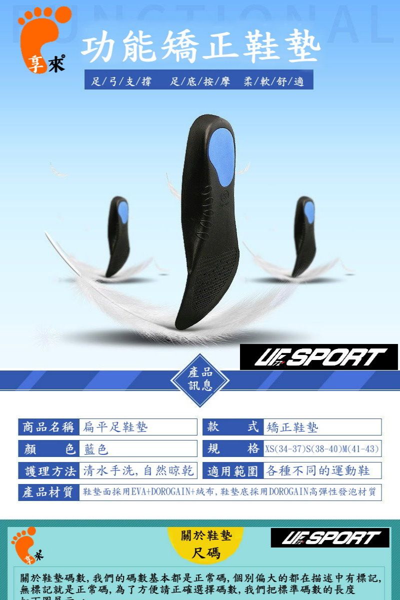 功能矯正足/弓/支/撐足/底/按摩柔/軟/舒/適AL SPORT產品訊息商品名稱 扁平足鞋墊款式矯正鞋墊顏色 藍色規 XS(34-37S(38-40)M(41-43)護理方法 清水手洗,自然晾乾 適用範圍 各種不同的運動鞋產品材質 鞋墊面採用EVA+DOROGAIN+絨布,鞋墊底採用DOROGAIN高彈性發泡材質關於鞋墊尺碼關於鞋墊碼數,我們的碼數基本都是正常碼,個別偏大的都在描述中有標記,無標記就是正常碼,為了方便請正確選擇碼數,我們把標準碼數的長度