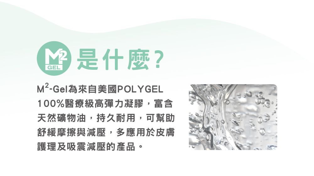 是什麼?GELM²-為來自美國POLYGEL100%醫療級高彈力凝膠,富含天然礦物油,持久耐用,可幫助舒緩摩擦與減壓,多應用於皮膚護理及吸震減壓的產品。