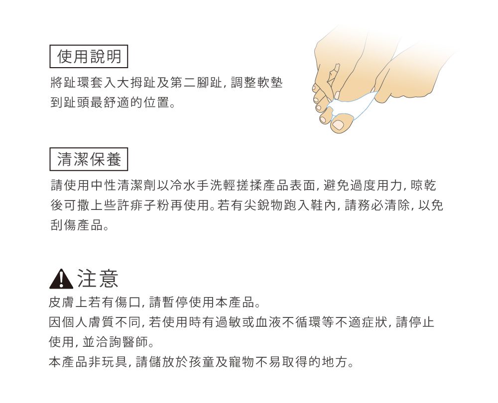 使用說明將趾環套入大拇趾及第二腳趾, 調整軟墊到趾頭最舒適的位置。清潔保養請使用中性清潔劑以冷水手洗輕搓揉產品表面,避免過度用力, 晾乾後可撒上些許痱子粉再使用。若有尖銳物跑入鞋內,請務必清除,以免刮傷產品。 注意皮膚上若有傷口,請暫停使用本產品。因個人膚質不同,若使用時有過敏或血液不循環等不適症狀,請停止使用, 並洽詢醫師。本產品非玩具,請儲放於孩童及寵物不易取得的地方。