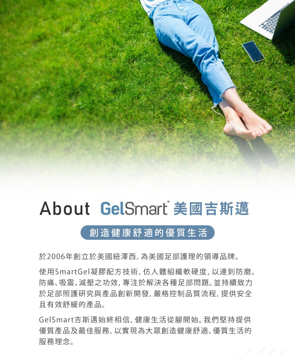 About GelSmart 美國吉斯邁創造健康舒適的優質生活於2006年創立於美國紐澤西 為美國足部護理的領導品牌。使用SmartGel凝膠配方技術,仿人體組織軟硬度,以達到防磨、防痛吸震減壓之功效,專注於解決各種足部問題。並持續致力於足部照護研究與產品創新開發,嚴格控制品質流程,提供安全且有效舒緩的產品。GelSmart吉斯邁始終相信,健康生活從腳開始。我們堅持提供優質產品及最佳服務,以實現為大眾創造健康舒適､優質生活的服務理念。