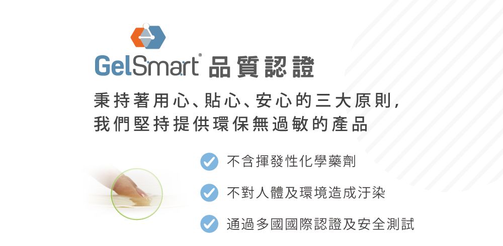 GelSmart 品質認證秉持著用心、貼心、安心的三大原則,我們堅持提供環保無過敏的產品不含揮發性化學藥劑不對人體及環境造成汙染通過多國國際認證及安全測試