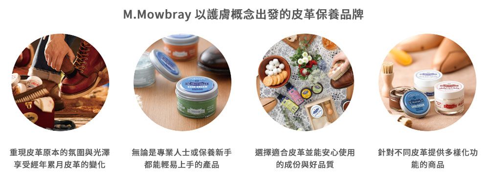 M.Mowbray 以護膚概念出發的皮革保養品牌重現皮革原本的氛圍與光澤享受經年累月皮革的變化無論是專業人士或保養新手都能輕易上手的產品選擇適合皮革並能安心使用的成份與好品質針對不同皮革提供多樣化功能的商品