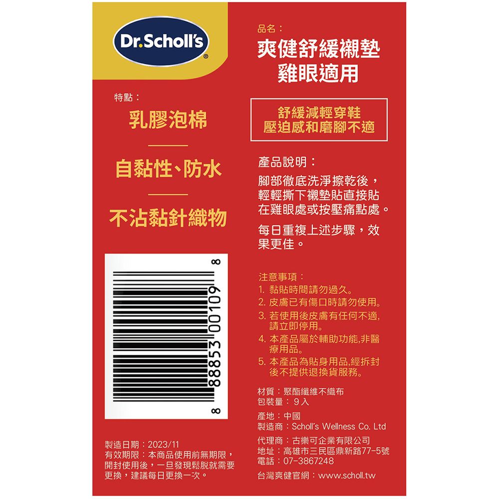 品名:Dr.Scholls 爽健舒緩襯墊雞眼適用特點:乳膠泡棉舒緩減輕穿鞋壓迫感和磨腳不適自黏性、防水產品說明:不沾黏針織物88853 00109腳部徹底洗淨擦乾後,輕輕撕下襯墊貼直接貼在雞眼處或按壓痛點處。每日重複上述步驟,效果更佳注意事項:1.黏貼時間請勿過久。2. 皮膚已有傷口時請勿使用。3. 若使用後皮膚有任何不適,請立即停用。4. 本產品屬於輔助功能,非醫療用品。5. 本產品為貼身用品,經拆封後不提供退換貨服務。材質:聚酯纖維不織布包裝量:9入產地:中國製造商:Scholls Wellness Co. Ltd製造日期:2023/11有效期限:本商品使用前無期限,開封使用後,一旦發現鬆脫就需要更換,建議每日更換一次。代理商:古樂可企業有限公司地址:高雄市三民區鼎新路77-5號電話:07-3867248台灣爽健官網:www.scholl.tw
