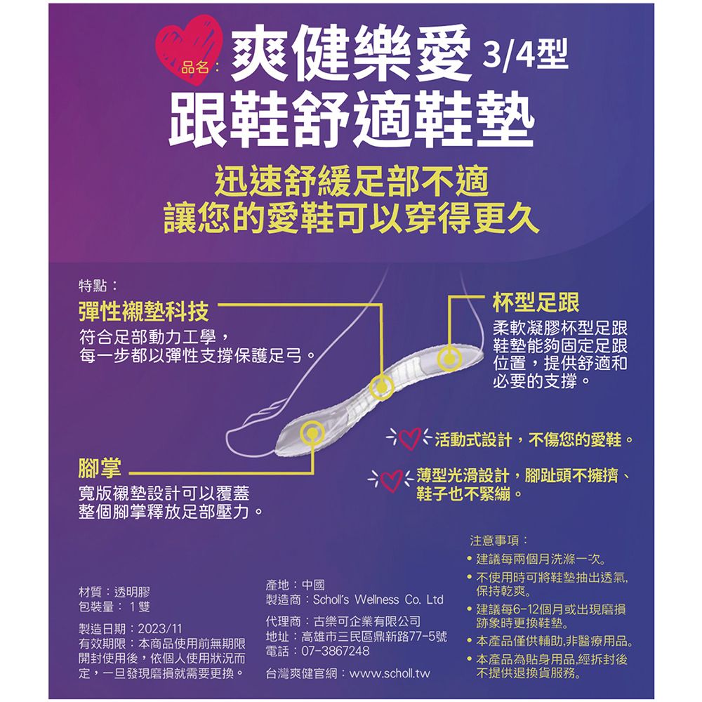 品名:爽健樂愛3/4型跟鞋舒適鞋墊迅速舒緩足部不適讓您的愛鞋可以穿得更久特點:彈性襯墊科技符合足部動力工學,每一步都以彈性支撐保護足弓。腳掌寬版襯墊設計可以覆蓋整個腳掌釋放足部壓力。材質:透明膠包裝量: 1雙製造日期:2023/11有效期限:本商品使用前無期限開封使用後,依個人使用狀況而定,一旦發現磨損就需要更換。產地:中國杯型足跟柔軟凝膠杯型足跟鞋墊能夠固定足跟位置,提供舒適和必要的支撐。活動式設計,不傷您的愛鞋。薄型光滑設計,腳趾頭不擁擠、鞋子也不緊繃。製造商:Scholls Wellness Co. Ltd代理商:古樂可企業有限公司地址:高雄市三民區鼎新路77-5號電話:07-3867248台灣爽健官網:www.scholl.tw注意事項:建議每兩個月洗滌一次。 不使用時可將鞋墊抽出透氣,保持乾爽。建議每6-12個月或出現磨損跡象時更換鞋墊。本產品僅供輔助,非醫療用品。本產品為貼身用品,經拆封後不提供退換貨服務。
