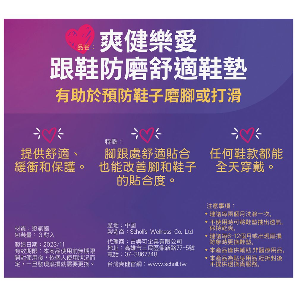 品名:爽健樂愛跟鞋防磨舒適鞋墊有助於預防鞋子磨腳或打滑特點:提供舒適、緩衝和保護。腳跟處舒適貼合也能改善腳和鞋子的貼合度。任何鞋款都能全天穿戴。材質:聚氨酯包裝量:3對入製造日期:2023/11有效期限:本商品使用前無期限開封使用後依個人使用狀況而定,一旦發現磨損就需要更換。產地:中國製造商:Scholls Wellness Co. Ltd代理商:古樂可企業有限公司地址:高雄市三民區鼎新路77-5號電話:07-3867248台灣爽健官網:www.scholl.tw注意事項:建議每兩個月洗滌一次。不使用時可將鞋墊抽出透氣,保持乾爽。建議每6-12個月或出現磨損跡象時更換鞋墊。本產品僅供輔助,非醫療用品。,本產品為貼身用品,經拆封後不提供退換貨服務。