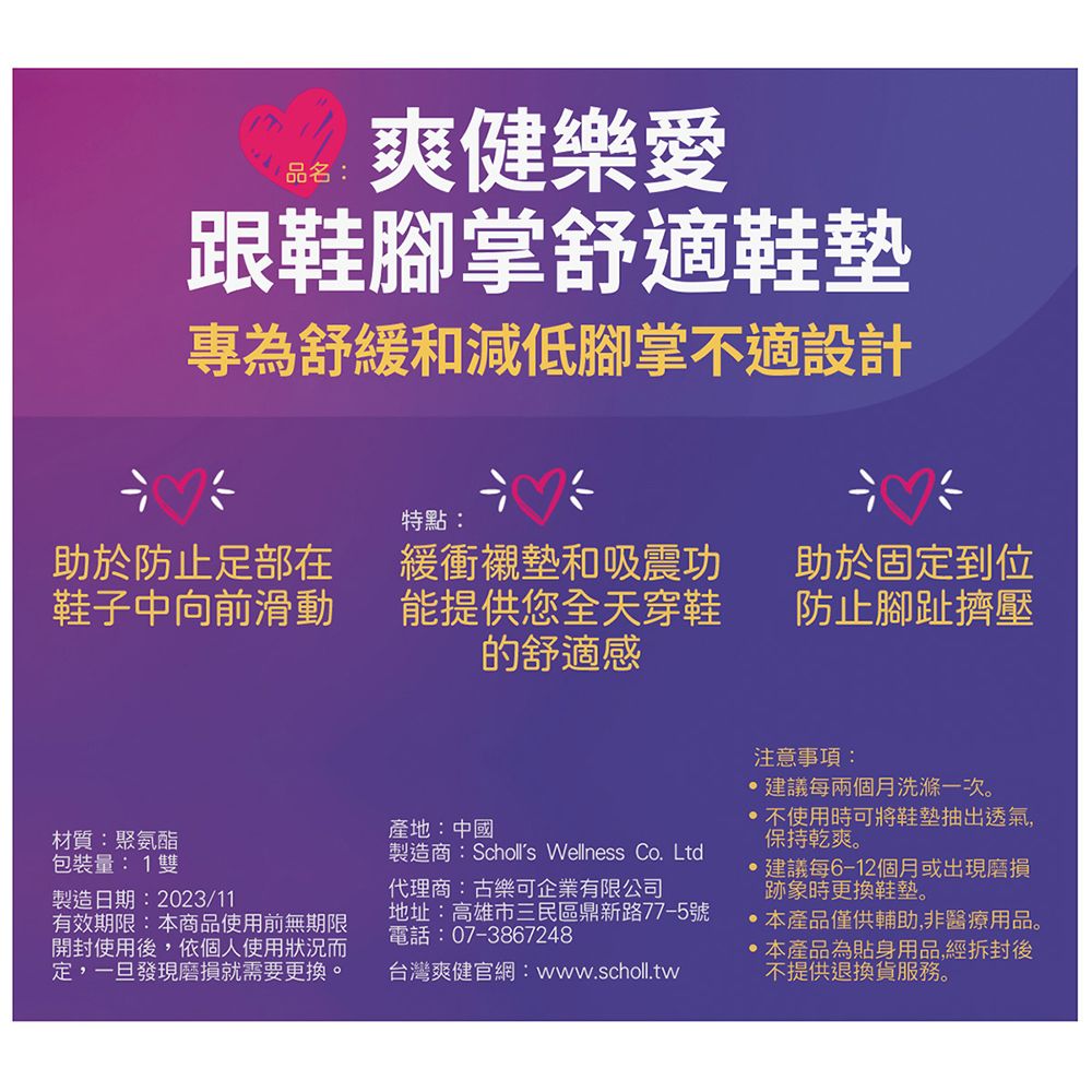 爽健樂愛品名:跟鞋腳掌舒適鞋墊專為舒緩和減低腳掌不適設計特點:助於防止足部在鞋子中向前滑動緩衝襯墊和吸震功能提供您全天穿鞋的舒適感助於固定到位防止腳趾擠壓材質:聚氨酯包裝量:1雙製造日期:2023/11有效期限:本商品使用前無期限開封使用後,依個人使用狀況而定,一旦發現磨損就需要更換。產地:中國製造商:Scholls Wellness Co. Ltd代理商:古樂可企業有限公司地址:高雄市三民區鼎新路77-5號電話:07-3867248台灣爽健官網:www.scholl.tw注意事項:建議每兩個月洗滌一次。 不使用時可將鞋墊抽出透氣,保持乾爽。建議每6-12個月或出現磨損跡象時更換鞋墊。本產品僅供輔助,非醫療用品。本產品為貼身用品,經拆封後不提供退換貨服務。