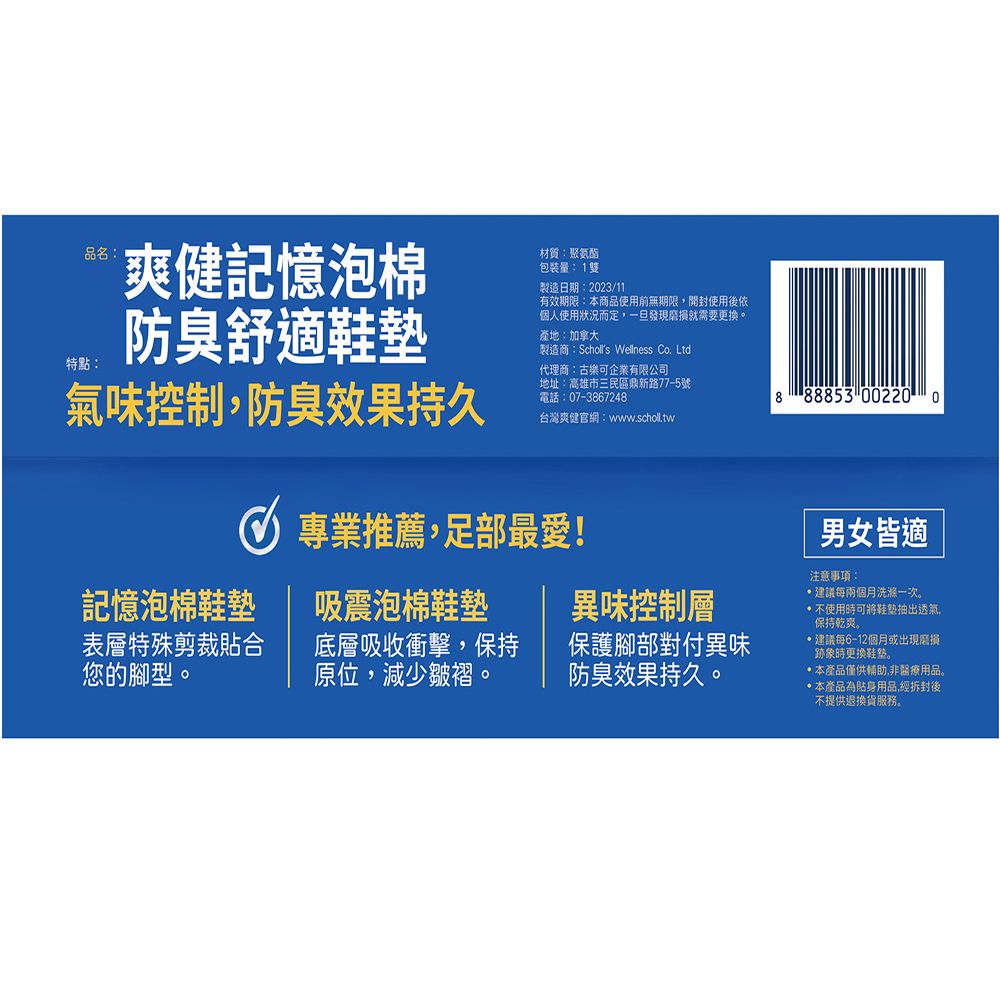 品名特點:爽健記憶泡棉防臭舒適材質:聚氨酯包裝量:1雙製造日期:2023/11有效期限:本商品使用前無期限開封使用後依個人使用狀況而定,一旦發現就需要更換。產地:加拿大製造商:Scholls Wellness Co. Ltd.代理商:古樂可企業有限公司氣味控制,防臭效果持久地址:高雄市三民區鼎新路77-5號電話:07-3867248888853 002200台灣爽健官網:www.scholl.tw 專業推薦,足部最愛!記憶泡棉鞋墊表層特殊剪裁貼合您的腳型。吸震泡棉鞋墊底層吸收衝擊,保持原位,減少皺褶。異味控制層保護腳部對付異味防臭效果持久。男女皆適注意事項:建議每兩個月洗滌一次。使用可將鞋抽出透氣,保持乾爽。建議每6-12個月或出現磨損跡象時更換鞋墊。本產品僅供輔助,非醫療用品。本產品為貼身用品,經拆封後不提供退換貨服務。