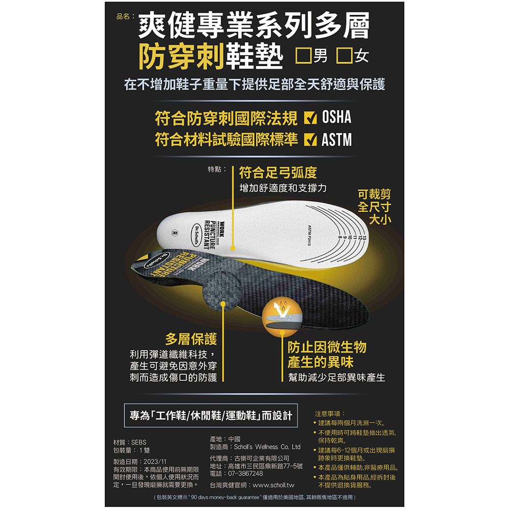 品名:爽健專業系列多層防穿刺鞋墊男 在增加鞋子重量下提供足部全天舒適與保護符合防穿刺國際法規符合材料試驗國際標準OSHAASTM特點: 符合足弓弧度增加舒適度和支撐力可裁剪全尺寸WORK多層保護利用彈道纖維科技產生可避免因意外穿刺而造成傷口的防護大小防止因微生物產生的異味幫助減少足部異味產生專為「工作鞋/休閒鞋/運動鞋而設計材質:SEBS包裝量:1雙製造日期:2023/11有效期限:本商品使用前無期限開封使用後,依個人使用狀況而定,一旦發現就需要更換。產地:中國製造商: Wellness Co. Ltd代理商:古樂可企業有限公司地址:高雄市三民區鼎新路77-5號電話:07-3867248台灣爽健官網:www.scholl.tw注意事項:建議每兩個月洗滌一次。不使用時可將抽出透氣,保持乾爽。建議每6-12個月或出現磨損跡象時更換鞋垫。本產品僅供輔助,非醫療用品。本產品為貼身用品,經拆封後不提供退換貨服務。(包裝英文標示90 days money-back guarantee 僅適用於美國地區,其餘地區不適用)